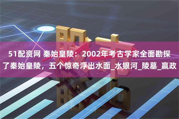 51配资网 秦始皇陵：2002年考古学家全面勘探了秦始皇陵，五个惊奇浮出水面_水银河_陵墓_嬴政