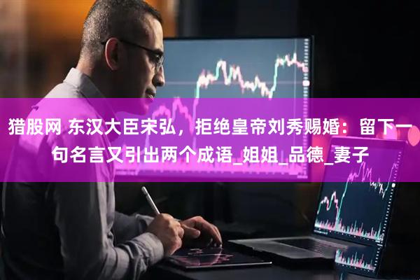 猎股网 东汉大臣宋弘，拒绝皇帝刘秀赐婚：留下一句名言又引出两个成语_姐姐_品德_妻子