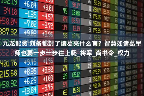 九龙配资 刘备都封了诸葛亮什么官？智慧如诸葛军师也要一步一步往上爬_将军_尚书令_权力