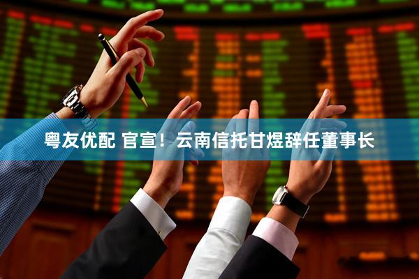 粤友优配 官宣！云南信托甘煜辞任董事长