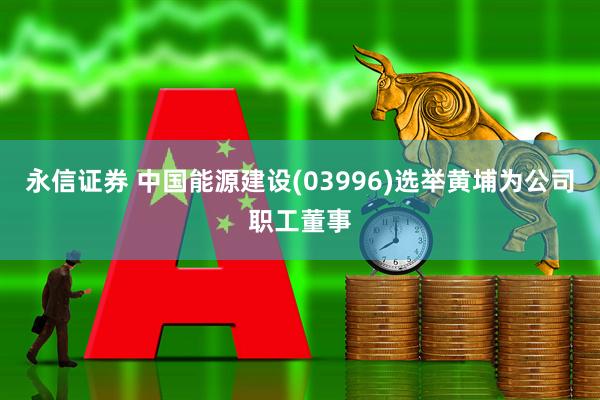 永信证券 中国能源建设(03996)选举黄埔为公司职工董事