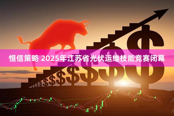 恒信策略 2025年江苏省光伏运维技能竞赛闭幕