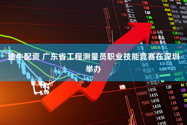 途牛配资 广东省工程测量员职业技能竞赛在深圳举办