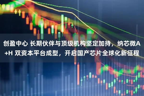 创盈中心 长期伙伴与顶级机构坚定加持，纳芯微A+H 双资本平台成型，开启国产芯片全球化新征程