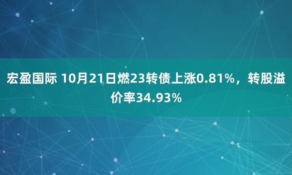 宏盈国际 10月21日燃23转债上涨0.81%，转股溢价率34.93%