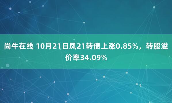 尚牛在线 10月21日凤21转债上涨0.85%，转股溢价率34.09%