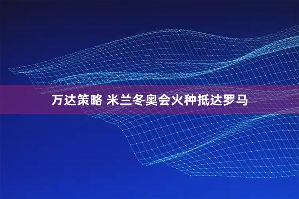 万达策略 米兰冬奥会火种抵达罗马