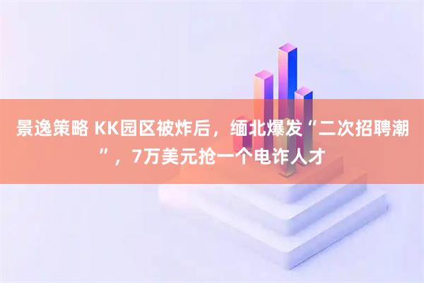 景逸策略 KK园区被炸后，缅北爆发“二次招聘潮”，7万美元抢一个电诈人才