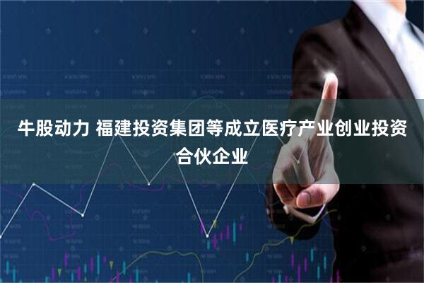 牛股动力 福建投资集团等成立医疗产业创业投资合伙企业