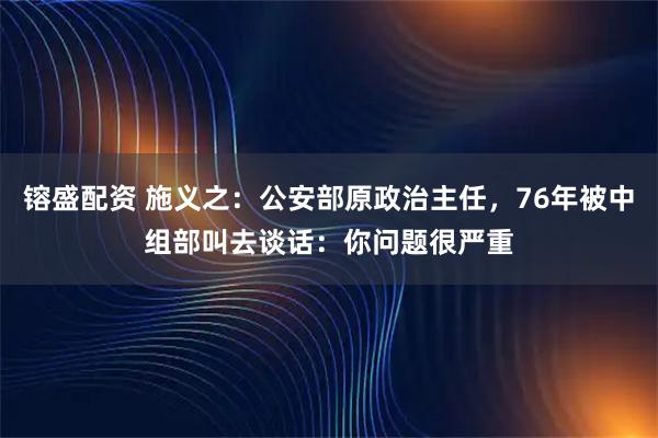 镕盛配资 施义之：公安部原政治主任，76年被中组部叫去谈话：你问题很严重