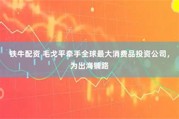 铁牛配资 毛戈平牵手全球最大消费品投资公司，为出海铺路