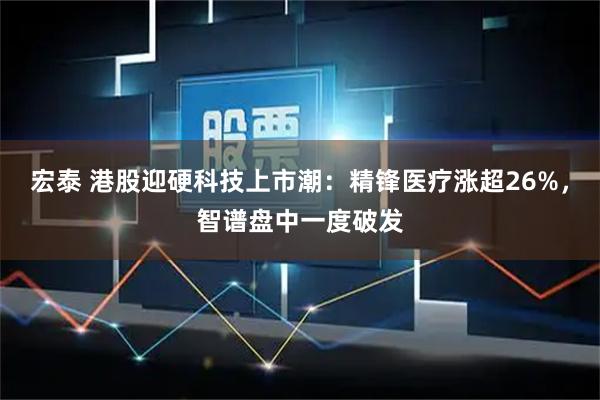宏泰 港股迎硬科技上市潮：精锋医疗涨超26%，智谱盘中一度破发