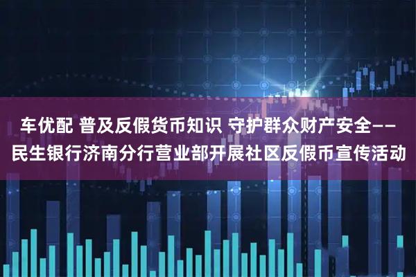 车优配 普及反假货币知识 守护群众财产安全——民生银行济南分行营业部开展社区反假币宣传活动