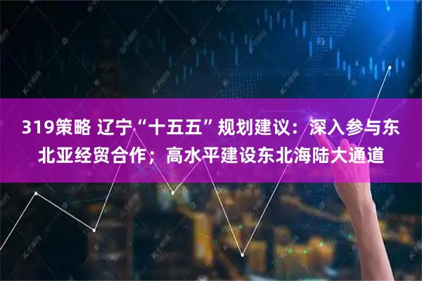 319策略 辽宁“十五五”规划建议：深入参与东北亚经贸合作；高水平建设东北海陆大通道