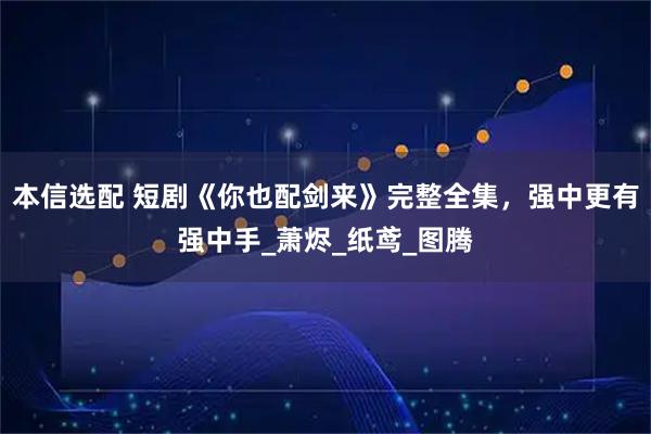 本信选配 短剧《你也配剑来》完整全集，强中更有强中手_萧烬_纸鸢_图腾