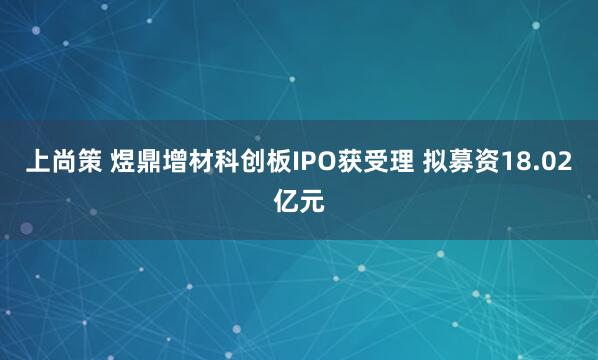 上尚策 煜鼎增材科创板IPO获受理 拟募资18.02亿元