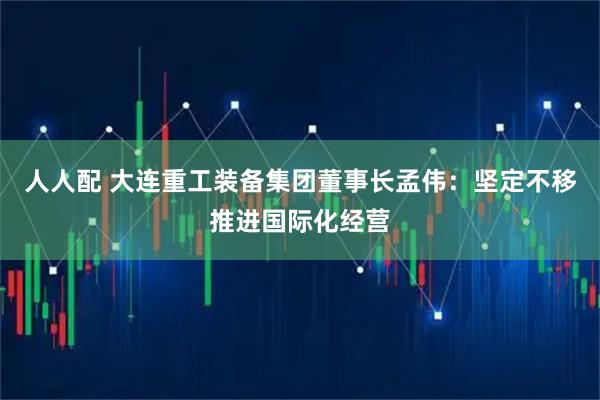 人人配 大连重工装备集团董事长孟伟：坚定不移推进国际化经营