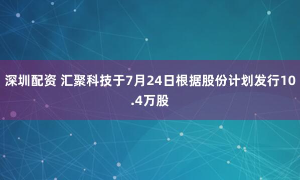 深圳配资 汇聚科技于7月24日根据股份计划发行10.4万股